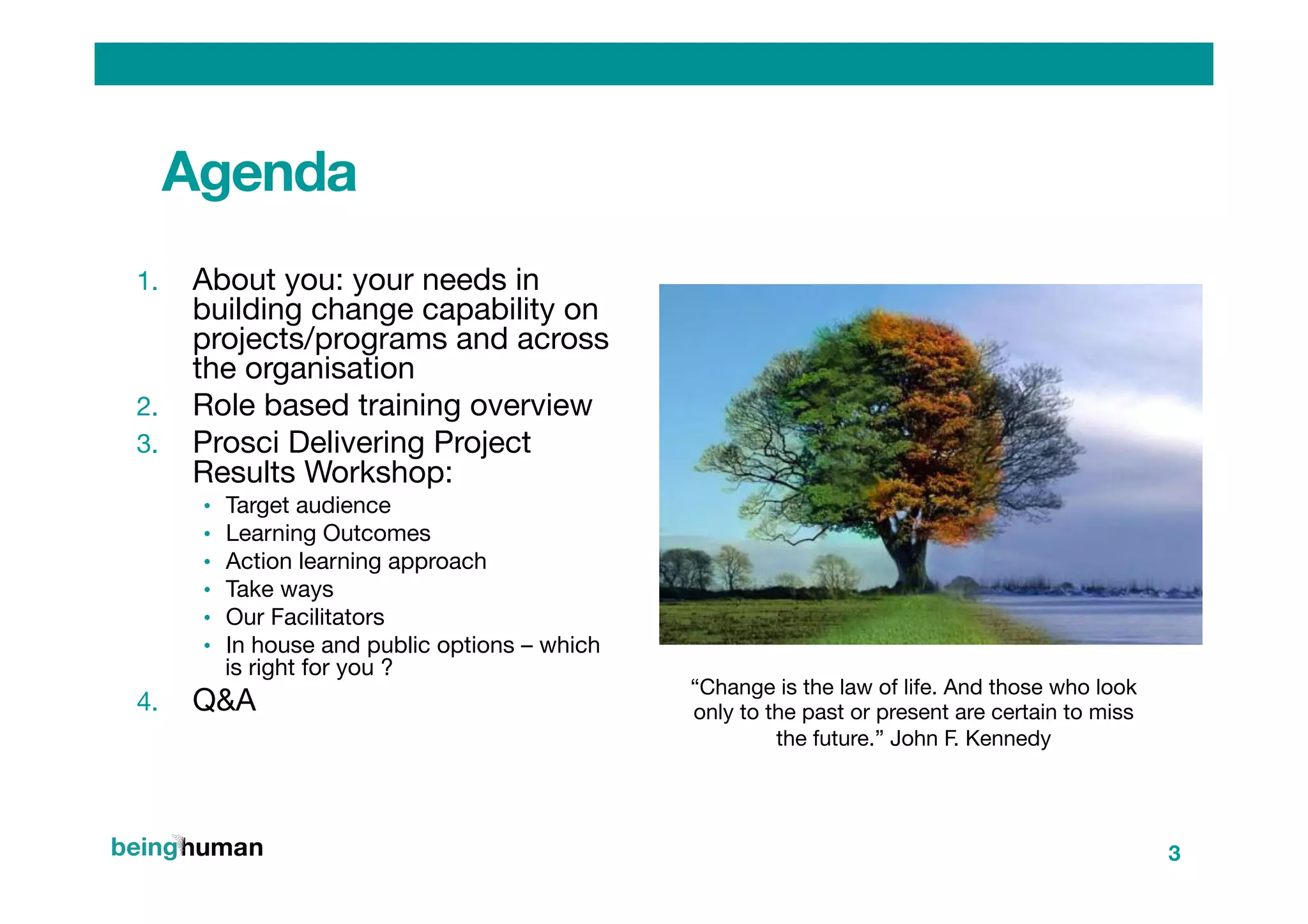 Agenda
1.  About you: your needs in
building change capability on
projects/programs and across
the organisation
2.  Role based training overview
3.  Prosci Delivering Project
Results Workshop:
•  Target audience 
•  Learning Outcomes
•  Action learning approach 
•  Take ways
•  Our Facilitators
•  In house and public options – which
is right for you ?
4.  Q&A
3
“Change is the law of life. And those who look
only to the past or present are certain to miss
the future.” John F. Kennedy
 