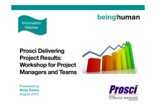 Presented by
Vicky Emery
August 2016


Prosci Delivering
Project Results:
Workshop for Project
Managers and Teams 
Information
Webinar
 