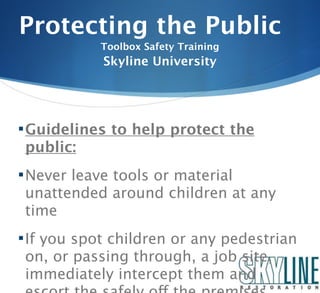 Protecting the Public
           Toolbox Safety Training
            Skyline University




 Guidelines to help protect the
 public:
 Never leave tools or material
 unattended around children at any
 time
 If you spot children or any pedestrian
 on, or passing through, a job site,
 immediately intercept them and
 
