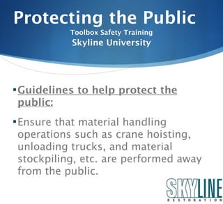 Protecting the Public
           Toolbox Safety Training
           Skyline University




 Guidelines to help protect the
 public:
 Ensure that material handling
 operations such as crane hoisting,
 unloading trucks, and material
 stockpiling, etc. are performed away
 from the public.
 