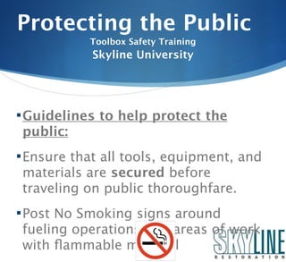 Protecting the Public
           Toolbox Safety Training
            Skyline University




 Guidelines to help protect the
 public:
 Ensure that all tools, equipment, and
 materials are secured before
 traveling on public thoroughfare.
 Post No Smoking signs around
 fueling operations and areas of work
 with ﬂammable material
 