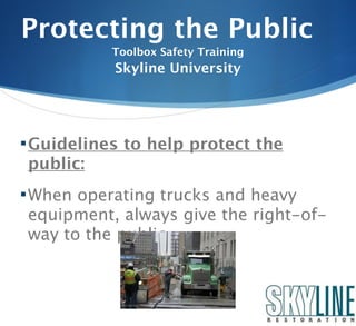 Protecting the Public
           Toolbox Safety Training
           Skyline University




 Guidelines to help protect the
public:
 When operating trucks and heavy
equipment, always give the right-of-
way to the public.
 