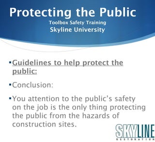 Protecting the Public
            Toolbox Safety Training
            Skyline University




 Guidelines to help protect the
 public:
 Conclusion:

 You attention to the public’s safety
 on the job is the only thing protecting
 the public from the hazards of
 construction sites.
 
