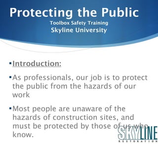 Protecting the Public
            Toolbox Safety Training
            Skyline University




 Introduction:

 As professionals, our job is to protect
 the public from the hazards of our
 work
 Most people are unaware of the
 hazards of construction sites, and
 must be protected by those of us who
 know.
 