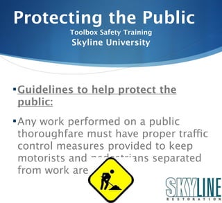 Protecting the Public
           Toolbox Safety Training
           Skyline University




 Guidelines to help protect the
public:
 Any work performed on a public
thoroughfare must have proper traffic
control measures provided to keep
motorists and pedestrians separated
from work area.
 