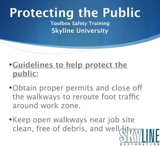 Protecting the Public
           Toolbox Safety Training
           Skyline University




 Guidelines to help protect the
public:
 Obtain proper permits and close off
the walkways to reroute foot traffic
around work zone.
 Keep open walkways near job site
clean, free of debris, and well lit.
 