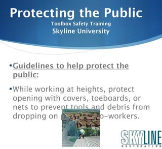 Protecting the Public
           Toolbox Safety Training
            Skyline University




 Guidelines to help protect the
 public:
 While working at heights, protect
 opening with covers, toeboards, or
 nets to prevent tools and debris from
 dropping on public or co-workers.
 