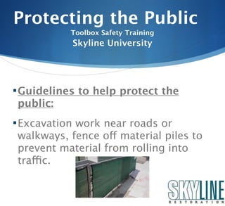 Protecting the Public
           Toolbox Safety Training
           Skyline University




 Guidelines to help protect the
public:
 Excavation work near roads or
walkways, fence off material piles to
prevent material from rolling into
traffic.
 