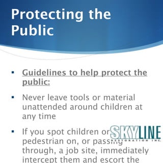Protecting the
Public

   Guidelines to help protect the
    public:
   Never leave tools or material
    unattended around children at
    any time
   If you spot children or any
    pedestrian on, or passing
    through, a job site, immediately
    intercept them and escort the
 