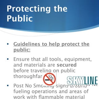 Protecting the
Public

   Guidelines to help protect the
    public:
   Ensure that all tools, equipment,
    and materials are secured
    before traveling on public
    thoroughfare.
   Post No Smoking signs around
    fueling operations and areas of
    work with ﬂammable material
 