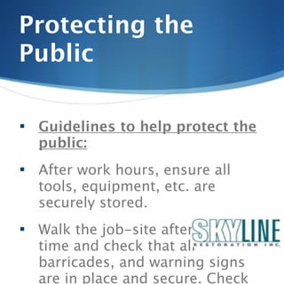 Protecting the
Public

   Guidelines to help protect the
    public:
   After work hours, ensure all
    tools, equipment, etc. are
    securely stored.
   Walk the job-site after quitting
    time and check that all
    barricades, and warning signs
    are in place and secure. Check
 