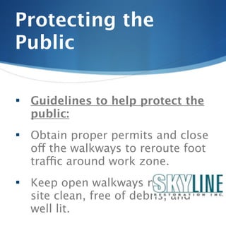 Protecting the
Public

   Guidelines to help protect the
    public:
   Obtain proper permits and close
    off the walkways to reroute foot
    traffic around work zone.
   Keep open walkways near job
    site clean, free of debris, and
    well lit.
 