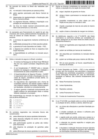 Caderno de Prova ’01’, ’02’ e ’03’, Tipo 001
53.   No mercado de câmbio no Brasil são realizadas ope-                  57.   Dentre as diversas modalidades de operações com deri-
      rações                                                                    vativos, a aquisição de uma opção de compra (Call)
      (A)   no mercado à vista apenas por pessoa jurídica.
                                                                                (A)   exige o depósito de garantia em títulos.
      (B)   pelos agentes autorizados pelo Banco Central do
            Brasil.                                                             (B)   obriga o titular a permanecer no mercado até o ven-
      (C)   dispensadas da regulamentação e fiscalização pelo                         cimento.
            Banco Central do Brasil.
                                                                                (C)   possibilita investimento no ativo objeto por uma
      (D)   no segmento flutuante, relativas a importação e ex-                       fração de seu preço no mercado à vista.
            portação de mercadorias e serviços.
      (E)   de troca de moeda nacional exclusivamente pelo                      (D)   impede a aquisição de mais de uma série do mesmo
            dólar norte-americano ou vice-versa.                                      ativo objeto.
_________________________________________________________
                                                                                (E)   expõe o titular a chamadas de margem em dinheiro.
54.   As operações para financiamento do capital de giro das
                                                                        _________________________________________________________
      empresas vêm sendo preferencialmente formalizadas por
      meio de Cédula de Crédito Bancário − CCB, que pro-                  58.
                                                                                                                    o
                                                                                As debêntures, segundo a Lei n 6.404/76, são títulos
      porciona                                                                  nominativos ou escriturais emitidos por sociedades por
      (A)   a promessa de pagamento mediante conferência de                     ações. Asseguram ao seu titular direito de crédito contra a
            bens.                                                               companhia emissora e
      (B)   a efetividade processual de um título executivo judicial.
                                                                                (A)   devem ser registradas para negociação em Bolsa de
      (C)   a garantia do Fundo Garantidor de Crédito − FGC.                          Valores.
      (D)   a dispensa de custódia do título na respectiva insti-
            tuição financeira.                                                  (B)   podem ser emitidas por bancos de investimento.
      (E)   a negociabilidade do certificado no mercado secun-
                                                                                (C)   são adquiridas por investidores no mercado interna-
            dário.
_________________________________________________________                             cional.

55.   Sobre o mercado de seguros no Brasil, considere:                          (D)   podem ser emitidas pelo prazo máximo de 360 dias.
        I. O Instituto de Resseguros do Brasil (hoje IRB-Brasil
                                                                                (E)   têm as suas garantias, se houver, especificadas na
             Re) tem seu capital controlado integralmente pela
                                                                                      escritura de emissão.
             União.
                                                                        _________________________________________________________
       II. A Lei Complementar no 126/2007 abriu o mercado
             brasileiro de resseguros e possibilitou a instalação e       59.   O Fundo Garantidor de Crédito − FGC é uma entidade
             funcionamento de outras companhias no setor.                       privada, sem fins lucrativos, que administra o mecanismo
                                                                                de proteção aos correntistas, poupadores e investidores,
      III. A Superintendência de Seguros Privados − SUSEP                       contra instituições financeiras em caso de intervenção,
             é responsável pelo controle e fiscalização dos mer-                liquidação ou falência. São cobertos limitadamente pela
             cados de seguro, previdência privada aberta, ca-                   garantia
             pitalização e resseguro.
       IV. As seguradoras são organizadas sob a forma de                        (A)   Notas Promissórias Comerciais.
             sociedades anônimas, não estando sujeitas a falência
             nem podendo impetrar concordata, embora possam                     (B)   Letras Hipotecárias.
             ser liquidadas, voluntária ou compulsoriamente.
        V. O seguro garantia é destinado exclusivamente aos                     (C)   Depósitos Judiciais.
             órgãos públicos da administração direta e indireta
             federais, estaduais e municipais.                                  (D)   Letras Financeiras do Tesouro.

      São características do mercado de seguros no Brasil o                     (E)   Fundos de Investimentos Financeiros.
      que se afirma APENAS em                                           _________________________________________________________
      (A)   I, II e III.                                                               o
                                                                          60.   A Lei n 9.613/98, que dispõe sobre os crimes de lavagem
      (B)   I, II e IV.
                                                                                ou ocultação de bens, direitos e valores, determina que
      (C)   I, III, IV e V.
      (D)   II, III e IV.                                                       (A)   os crimes são afiançáveis e permitem liberdade pro-
      (E)   II, IV e V.                                                               visória.
_________________________________________________________

56.   Os contratos negociados nos mercados futuros são                          (B)   a simples ocultação de valores é suficiente para
      caracterizados                                                                  cumprir exigência punitiva.
      (A)   pelas diferenças de preços ajustadas diariamente.                   (C)   o agente pode ser punido, ainda que a posse ou o
      (B)   pelas cláusulas redigidas de acordo com a conve-                          uso dos bens não lhe tenha trazido nenhum proveito.
            niência das partes.
      (C)   pela padronização quando as partes são institui-                    (D)   a obtenção de proveito específico é exigida para
            ções financeiras.                                                         caracterizar o crime.
      (D)   pela dispensa da prestação de garantias pelas
                                                                                (E)   é facultado à instituição financeira fornecer talonário
            partes.
                                                                                      de cheque ao depositante enquanto são verificadas
      (E)   pelas diferenças de preços ajustadas no vencimento.                       as informações constantes da ficha proposta.
BBRAS-Escriturário                                                                                                                        11
                                                  www.pciconcursos.com.br
 