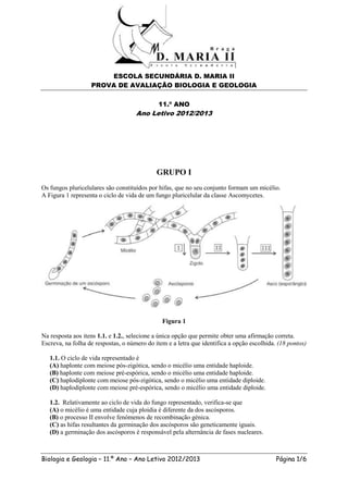 ESCOLA SECUNDÁRIA D. MARIA II
                   PROVA DE AVALIAÇÃO BIOLOGIA E GEOLOGIA

                                             11.º ANO
                                     Ano Letivo 2012/2013




                                             GRUPO I
Os fungos pluricelulares são constituídos por hifas, que no seu conjunto formam um micélio.
A Figura 1 representa o ciclo de vida de um fungo pluricelular da classe Ascomycetes.




                                               Figura 1

Na resposta aos itens 1.1. e 1.2., selecione a única opção que permite obter uma afirmação correta.
Escreva, na folha de respostas, o número do item e a letra que identifica a opção escolhida. (18 pontos)

   1.1. O ciclo de vida representado é
   (A) haplonte com meiose pós-zigótica, sendo o micélio uma entidade haploide.
   (B) haplonte com meiose pré-espórica, sendo o micélio uma entidade haploide.
   (C) haplodiplonte com meiose pós-zigótica, sendo o micélio uma entidade diploide.
   (D) haplodiplonte com meiose pré-espórica, sendo o micélio uma entidade diploide.

   1.2. Relativamente ao ciclo de vida do fungo representado, verifica-se que
   (A) o micélio é uma entidade cuja ploidia é diferente da dos ascósporos.
   (B) o processo II envolve fenómenos de recombinação génica.
   (C) as hifas resultantes da germinação dos ascósporos são geneticamente iguais.
   (D) a germinação dos ascósporos é responsável pela alternância de fases nucleares.



Biologia e Geologia – 11.º Ano – Ano Letivo 2012/2013                                       Página 1/6
 