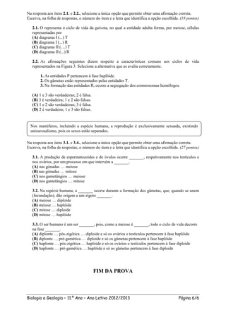 Na resposta aos itens 2.1. e 2.2., selecione a única opção que permite obter uma afirmação correta.
Escreva, na folha de respostas, o número do item e a letra que identifica a opção escolhida. (18 pontos)

   2.1. O representa o ciclo de vida da gaivota, no qual a entidade adulta forma, por meiose, células
   representadas por
   (A) diagrama I (...) T
   (B) diagrama I (...) R
   (C) diagrama II (…) T
   (D) diagrama II (...) R

   2.2. As afirmações seguintes dizem respeito a características comuns aos ciclos de vida
   representados na Figura 3. Selecione a alternativa que as avalia corretamente.

        1. As entidades P pertencem à fase haplóide.
        2. Os gâmetas estão representados pelas entidades T.
        3. Na formação das entidades R, ocorre a segregação dos cromossomas homólogos.

   (A) 1 e 3 são verdadeiras; 2 é falsa.
   (B) 3 é verdadeira; 1 e 2 são falsas.
   (C) 1 e 2 são verdadeiras; 3 é falsa.
   (D) 2 é verdadeira; 1 e 3 são falsas.


  Nos mamíferos, incluindo a espécie humana, a reprodução é exclusivamente sexuada, existindo
  unissexualismo, pois os sexos estão separados.

Na resposta aos itens 3.1. e 3.4., selecione a única opção que permite obter uma afirmação correta.
Escreva, na folha de respostas, o número do item e a letra que identifica a opção escolhida. (27 pontos)

   3.1. A produção de espermatozoides e de óvulos ocorre _______, respetivamente nos testículos e
   nos ovários, por um processo em que intervém a _______.
   (A) nas gónadas … meiose
   (B) nas gónadas … mitose
   (C) nos gametângios … meiose
   (D) nos gametângios … mitose

   3.2. Na espécie humana, a _______ ocorre durante a formação dos gâmetas, que, quando se unem
   (fecundação), dão origem a um zigoto _______.
   (A) meiose … diploide
   (B) meiose … haplóide
   (C) mitose … diploide
   (D) mitose … haplóide

   3.3. O ser humano é um ser _______, pois, como a meiose é _______, todo o ciclo de vida decorre
   na fase _______.
   (A) diplonte … pós-zigótica … diploide e só os ovários e testículos pertencem à fase haplóide
   (B) diplonte … pré-gamética … diploide e só os gâmetas pertencem à fase haplóide
   (C) haplonte … pós-zigótica … haplóide e só os ovários e testículos pertencem à fase diploide
   (D) haplonte … pré-gamética … haplóide e só os gâmetas pertencem à fase diploide




                                           FIM DA PROVA




Biologia e Geologia – 11.º Ano – Ano Letivo 2012/2013                                      Página 6/6
 