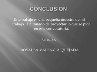 Este trabajo es una pequeña muestra de mi
trabajo. He tratado de proyectar lo que se pide
              en esta convocatoria.

                  Gracias,

    ROSALBA VALENCIA QUEJADA
 