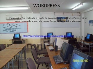 WORDPRESS

• Esta pagina fue realizada a través de la capacitación en Entre Pares, y sirve
        como punto de apoyo a la nueva forma de llegar a los alumnos.




            • http://quemesirveparaaprender.wordpress.com/
 