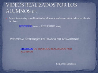  Bajo mi asesoría y coordinación los alumnos realizaron estos videos en el aula
  de clase.

              DESPEDIDA 2010 - RECUERDOS 2009




   EVIDENCIAS DE TRABAJOS REALIZADOS POR LOS ALUMNOS


               EJEMPLOS DE TRABAJOS REALIZADOS POR
               ALUMNOS



                                               Seguir los vínculos
 