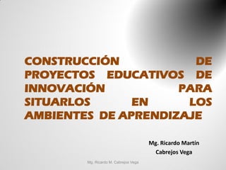 CONSTRUCCIÓN           DE
PROYECTOS EDUCATIVOS DE
INNOVACIÓN           PARA
SITUARLOS      EN     LOS
AMBIENTES DE APRENDIZAJE

                                       Mg. Ricardo Martín
                                         Cabrejos Vega
        Mg. Ricardo M. Cabrejos Vega
 
