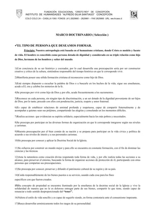 FUNDACIÓN EDUCACIONAL “CRISTO REY” DE CONCEPCIÓN
          INSTITUTO DE HUMANIDADES “ALFREDO SILVA SANTIAGO” CONCEPCIÓN
          COLO COLO 24 – CASILLA 1093 FONOS: (41) 2620660 – 2620661 – FAX 2620665 URL: ww.ihcass.cl




                                       MARCO DOCTRINARIO ( Selección )


  EL TIPO DE PERSONA QUE DESEAMOS FORMAR.
        Principio: Nuestra antropología está basada en el humanismo cristiano, donde Cristo es modelo y fuente
de vida. El hombre es concebido como persona dotada de dignidad y considerado en su triple relación como hijo
de Dios, hermano de los hombres y señor del mundo.


1)Con conciencia de su ser histórico y cocreador, por lo cual desarrolla una preocupación seria por ser constructor
creativo y crítico de la cultura, sintiéndose responsable del tiempo histórico en que le corresponde vivir.

2)Manifiesta poseer una sólida formación cristiana al reconocerse como hijo de Dios.

3)Está siempre dispuesto a escuchar la palabra de Dios o a buscarle en los hechos de la vida; sigue sus enseñanzas,
acude a El, ora y celebra los misterios de la fe.

4)Se preocupa por vivir como hijo de Dios y por ello, acude frecuentemente a los sacramentos.

5)Reconoce en cada persona, sin ningún tipo de discriminación, a un ser dotado de la dignidad proveniente de ser hijos
de Dios, por lo tanto, procede con ellos con ponderación, justicia, respeto y amor fraternal.

6)Es capaz de establecer relaciones de amistad profunda y respetuosa, capaz de compartir fraternalmente y de
acompañar a quienes sean sus prójimos, compartiendo las alegrías y consolando en los momentos difíciles.

7)Realiza acciones que evidencian su espíritu solidario, especialmente hacia los más pobres y necesitados.

8)Se preocupa por participar en las diversas formas de organización en que le corresponde integrarse según sus niveles
y carismas.

9)Muestra preocupación por el bien común de su nación y se prepara para participar en la vida cívica y política de
acuerdo a sus niveles de interés y a sus personales carismas.

10)Se preocupa por conocer y aplicar la Doctrina Social de la Iglesia.

11)Se esfuerza por construir un mundo mejor y para ello se encuentra en constante formación, con el fin de dominar las
ciencias y las técnicas.

12)Ama la naturaleza como creación divina respetando toda forma de vida, y por ello realiza todas las acciones a su
alcance, para preservar el entorno, buscando la forma de organizar acciones de protección de él, participando con otras
personas que compartan sus preocupaciones.

13)Se preocupa por conocer, preservar y difundir el patrimonio cultural de su región y de su país.

14)Cuida responsablemente de los bienes puestos a su servicio, usando cada cosa para los fines
específicos con que fueron creados.

15)Su concepto de propiedad se encuentra iluminado por la enseñanza de la doctrina social de la Iglesia y vive la
solidaridad de manera que no le es doloroso entregar parte de sus bienes, compartir lo que tiene, siendo capaz de
renunciar a todo sentido desproporcionado del “tener”.

16)Valora el estilo de vida sencillo y es capaz de seguirlo siendo, en forma contestaria ante el consumismo imperante.

17)Busca desarrollar armónicamente todos los rasgos de su personalidad.
 