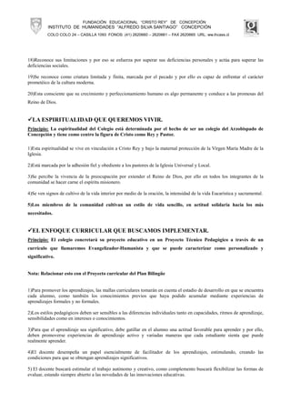FUNDACIÓN EDUCACIONAL “CRISTO REY” DE CONCEPCIÓN
          INSTITUTO DE HUMANIDADES “ALFREDO SILVA SANTIAGO” CONCEPCIÓN
          COLO COLO 24 – CASILLA 1093 FONOS: (41) 2620660 – 2620661 – FAX 2620665 URL: ww.ihcass.cl




18)Reconoce sus limitaciones y por eso se esfuerza por superar sus deficiencias personales y actúa para superar las
deficiencias sociales.

19)Se reconoce como criatura limitada y finita, marcada por el pecado y por ello es capaz de enfrentar el carácter
prometéico de la cultura moderna.

20)Esta consciente que su crecimiento y perfeccionamiento humano es algo permanente y conduce a las promesas del
Reino de Dios.


  LA ESPIRITUALIDAD QUE QUEREMOS VIVIR.
Principio: La espiritualidad del Colegio está determinada por el hecho de ser un colegio del Arzobispado de
Concepción y tiene como centro la figura de Cristo como Rey y Pastor.

1)Esta espiritualidad se vive en vinculación a Cristo Rey y bajo la maternal protección de la Virgen María Madre de la
Iglesia.

2)Está marcada por la adhesión fiel y obediente a los pastores de la Iglesia Universal y Local.

3)Se percibe la vivencia de la preocupación por extender el Reino de Dios, por ello en todos los integrantes de la
comunidad se hacer carne el espíritu misionero.

4)Se ven signos de cultivo de la vida interior por medio de la oración, la intensidad de la vida Eucarística y sacramental.

5)Los miembros de la comunidad cultivan un estilo de vida sencillo, en actitud solidaria hacia los más
necesitados.


  EL ENFOQUE CURRICULAR QUE BUSCAMOS IMPLEMENTAR.
Principio: El colegio concretará su proyecto educativo en un Proyecto Técnico Pedagógico a través de un
currículo que llamaremos Evangelizador-Humanista y que se puede caracterizar como personalizado y
significativo.


Nota: Relacionar esto con el Proyecto curricular del Plan Bilingüe


1)Para promover los aprendizajes, las mallas curriculares tomarán en cuenta el estadio de desarrollo en que se encuentra
cada alumno, como también los conocimientos previos que haya podido acumular mediante experiencias de
aprendizajes formales y no formales.

2)Los estilos pedagógicos deben ser sensibles a las diferencias individuales tanto en capacidades, ritmos de aprendizaje,
sensibilidades como en intereses o conocimientos.

3)Para que el aprendizaje sea significativo, debe gatillar en el alumno una actitud favorable para aprender y por ello,
deben promoverse experiencias de aprendizaje activo y variadas maneras que cada estudiante sienta que puede
realmente aprender.

4)El docente desempeña un papel esencialmente de facilitador de los aprendizajes, estimulando, creando las
condiciones para que se obtengan aprendizajes significativos.

5) El docente buscará estimular el trabajo autónomo y creativo, como complemento buscará flexibilizar las formas de
evaluar, estando siempre abierto a las novedades de las innovaciones educativas.
 