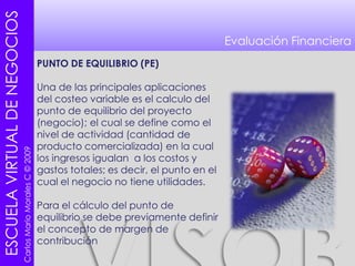 Evaluación FinancieraPUNTO DE EQUILIBRIO (PE)Una de las principales aplicaciones del costeo variable es el calculo del punto de equilibrio del proyecto (negocio); el cual se define como el nivel de actividad (cantidad de producto comercializada) en la cual los ingresos igualan  a los costos y gastos totales; es decir, el punto en el cual el negocio no tiene utilidades. Para el cálculo del punto de equilibrio se debe previamente definir el concepto de margen de contribución