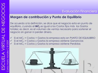 Evaluación FinancieraMargen de contribución y Punto de EquilibrioDe acuerdo a la definición, se dice que el negocio esta en punto de equilibrio, cuando el MCt es igual a los Costos fijos más  los Gastos totales; es decir, es el volumen de ventas necesario para sostener el negocio sin ganar ni perder dinero.Si el MCt = Costos + Gastos la empresa esta en PUNTO DE EQUILIBRIO