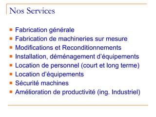 Nos Services   Fabrication générale Fabrication de machineries sur mesure Modifications et Reconditionnements  Installation, déménagement d’équipements Location de personnel (court et long terme) Location d’équipements Sécurité machines Amélioration de productivité (ing. Industriel) 