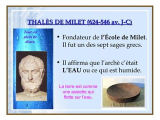 THALÈS DE MILET (624-546 av. J-C)THALÈS DE MILET (624-546 av. J-C)
• Fondateur de l’École de Milet.
Il fut un des sept sages grecs.
• Il affirma que l’archè c’était
L’EAU ou ce qui est humide.
La terre est comme
une assiette qui
flotte sur l’eau.
Tout est
plein de
dieux.
 