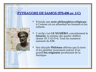 PYTHAGORE DE SAMOS (572-496 av. J-C)PYTHAGORE DE SAMOS (572-496 av. J-C)
• Il fonda une secte philosophico-religieuse
à Crotone où on admettait les femmes et les
enfants.
• L’archè c’est LE NUMÉRO, concrètement le
tetractis, la somme des quatre chiffres
donne 10: 1+2+3+4. Tous les numéros
naissent du UN.
• Son disciple Philolaos affirma que la terre
et les planètes tournaient autour d’un
grand feu originaire produisant de la
musique.
 