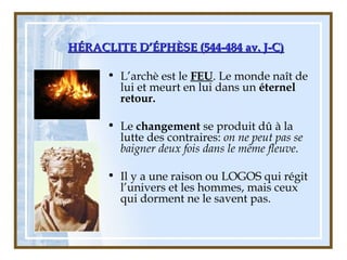 HÉRACLITE D’ÉPHÈSE (544-484 av. J-C)HÉRACLITE D’ÉPHÈSE (544-484 av. J-C)
• L’archè est le FEU. Le monde naît de
lui et meurt en lui dans un éternel
retour.
• Le changement se produit dû à la
lutte des contraires: on ne peut pas se
baigner deux fois dans le même fleuve.
• Il y a une raison ou LOGOS qui régit
l’univers et les hommes, mais ceux
qui dorment ne le savent pas.
 