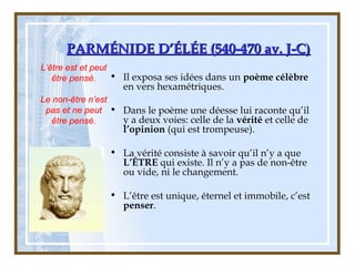 PARMÉNIDE D’ÉLÉE (540-470 av. J-C)PARMÉNIDE D’ÉLÉE (540-470 av. J-C)
• Il exposa ses idées dans un poème célèbre
en vers hexamétriques.
• Dans le poème une déesse lui raconte qu’il
y a deux voies: celle de la vérité et celle de
l’opinion (qui est trompeuse).
• La vérité consiste à savoir qu’il n’y a que
L’ÊTRE qui existe. Il n’y a pas de non-être
ou vide, ni le changement.
• L’être est unique, éternel et immobile, c’est
penser.
L’être est et peut
être pensé.
Le non-être n’est
pas et ne peut
être pensé.
 
