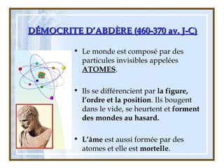 DÉMOCRITE D’ABDÈRE (460-370 av. J-C)DÉMOCRITE D’ABDÈRE (460-370 av. J-C)
• Le monde est composé par des
particules invisibles appelées
ATOMES.
• Ils se différencient par la figure,
l’ordre et la position. Ils bougent
dans le vide, se heurtent et forment
des mondes au hasard.
• L’âme est aussi formée par des
atomes et elle est mortelle.
 