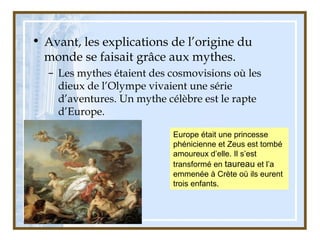 • Avant, les explications de l’origine du
monde se faisait grâce aux mythes.
– Les mythes étaient des cosmovisions où les
dieux de l’Olympe vivaient une série
d’aventures. Un mythe célèbre est le rapte
d’Europe.
Europe était une princesse
phénicienne et Zeus est tombé
amoureux d’elle. Il s’est
transformé en taureau et l’a
emmenée à Crète où ils eurent
trois enfants.
 