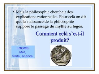 • Mais la philosophie cherchait des
explications rationnelles. Pour celà on dit
que la naissance de la philosophie
suppose le passage du mythe au logos.
Comment celà s’est-ilComment celà s’est-il
produit?produit?
LOGOS;
Mot,
traité, science.
 