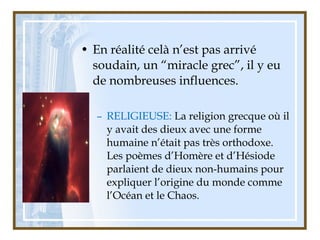 • En réalité celà n’est pas arrivé
soudain, un “miracle grec”, il y eu
de nombreuses influences.
– RELIGIEUSE: La religion grecque où il
y avait des dieux avec une forme
humaine n’était pas très orthodoxe.
Les poèmes d’Homère et d’Hésiode
parlaient de dieux non-humains pour
expliquer l’origine du monde comme
l’Océan et le Chaos.
 