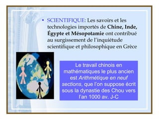 • SCIENTIFIQUE: Les savoirs et les
technologies importés de Chine, Inde,
Égypte et Mésopotamie ont contribué
au surgissement de l’inquiétude
scientifique et philosophique en Grèce
Le travail chinois en
mathématiques le plus ancien
est Arithmétique en neuf
sections, que l’on suppose écrit
sous la dynastie des Chou vers
l’an 1000 av. J-C
 