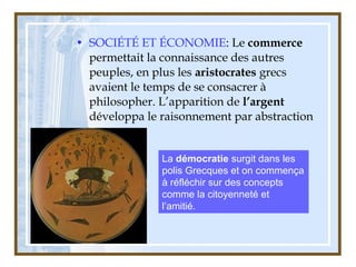 • SOCIÉTÉ ET ÉCONOMIE: Le commerce
permettait la connaissance des autres
peuples, en plus les aristocrates grecs
avaient le temps de se consacrer à
philosopher. L’apparition de l’argent
développa le raisonnement par abstraction
La démocratie surgit dans les
polis Grecques et on commença
à réfléchir sur des concepts
comme la citoyenneté et
l’amitié.
 