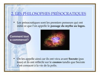 2. LES PHILOSOPHES PRÉSOCRATIQUES
• Les présocratiques sont les premiers penseurs qui ont
initié ce que l’on appelle le passage du mythe au logos.
• On les appelle ainsi car ils ont vécu avant Socrate (pas
tous) et ils ont réfléchi sur le cosmos tandis que Socrate
s’est consacré à la vie de la polis.
Comment tout
a commencé?
 