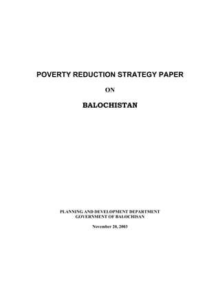 POVERTY REDUCTION STRATEGY PAPER 
ON 
BALOCHISTAN 
PLANNING AND DEVELOPMENT DEPARTMENT 
GOVERNMENT OF BALOCHISAN 
November 20, 2003  