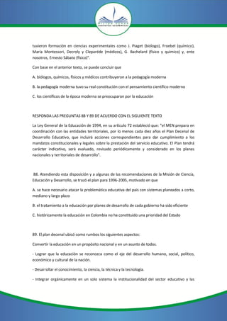 tuvieron formación en ciencias experimentales como J. Piaget (biólogo), Froebel (químico),
María Montessori, Decroly y Cleparéde (médicos), G. Bachelard (físico y químico) y, ente
nosotros, Ernesto Sábato (físico)".

Con base en el anterior texto, se puede concluir que

A. biólogos, químicos, físicos y médicos contribuyeron a la pedagogía moderna

B. la pedagogía moderna tuvo su real constitución con el pensamiento científico moderno

C. los científicos de la época moderna se preocuparon por la educación



RESPONDA LAS PREGUNTAS 88 Y 89 DE ACUERDO CON EL SIGUIENTE TEXTO

La Ley General de la Educación de 1994, en su artículo 72 estableció que: "el MEN prepara en
coordinación con las entidades territoriales, por lo menos cada diez años el Plan Decenal de
Desarrollo Educativo, que incluirá acciones correspondientes para dar cumplimiento a los
mandatos constitucionales y legales sobre la prestación del servicio educativo. El Plan tendrá
carácter indicativo, será evaluado, revisado periódicamente y considerado en los planes
nacionales y territoriales de desarrollo".



88. Atendiendo esta disposición y a algunas de las recomendaciones de la Misión de Ciencia,
Educación y Desarrollo, se trazó el plan para 1996-2005, motivado en que

A. se hace necesario atacar la problemática educativa del país con sistemas planeados a corto,
mediano y largo plazo

B. el tratamiento a la educación por planes de desarrollo de cada gobierno ha sido eficiente

C. históricamente la educación en Colombia no ha constituido una prioridad del Estado



89. El plan decenal ubicó como rumbos los siguientes aspectos:

Convertir la educación en un propósito nacional y en un asunto de todos.

- Lograr que la educación se reconozca como el eje del desarrollo humano, social, político,
económico y cultural de la nación.

- Desarrollar el conocimiento, la ciencia, la técnica y la tecnología.

- Integrar orgánicamente en un solo sistema la institucionalidad del sector educativo y las
 
