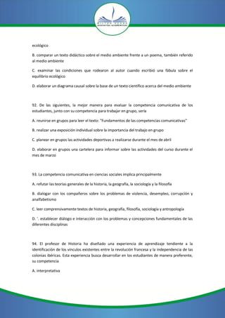 ecológico

B. comparar un texto didáctico sobre el medio ambiente frente a un poema, también referido
al medio ambiente

C. examinar las condiciones que rodearon al autor cuando escribió una fábula sobre el
equilibrio ecológico

D. elaborar un diagrama causal sobre la base de un texto científico acerca del medio ambiente



92. De las siguientes, la mejor manera para evaluar la competencia comunicativa de los
estudiantes, junto con su competencia para trabajar en grupo, sería

A. reunirse en grupos para leer el texto: "Fundamentos de las competencias comunicativas"

B. realizar una exposición individual sobre la importancia del trabajo en grupo

C. planear en grupos las actividades deportivas a realizarse durante el mes de abril

D. elaborar en grupos una cartelera para informar sobre las actividades del curso durante el
mes de marzo



93. La competencia comunicativa en ciencias sociales implica principalmente

A. refutar las teorías generales de la historia, la geografía, la sociología y la filosofía

B. dialogar con los compañeros sobre los problemas de violencia, desempleo, corrupción y
analfabetismo

C. leer comprensivamente textos de historia, geografía, filosofía, sociología y antropología

D. '. establecer diálogo e interacción con los problemas y concepciones fundamentales de las
diferentes disciplinas



94. El profesor de Historia ha diseñado una experiencia de aprendizaje tendiente a la
identificación de los vínculos existentes entre la revolución francesa y la independencia de las
colonias ibéricas. Esta experiencia busca desarrollar en los estudiantes de manera preferente,
su competencia

A. interpretativa
 