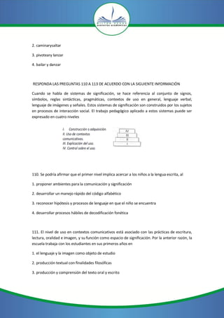 2. caminarysaltar

3. pivoteary lanzar

4. bailar y danzar



RESPONDA LAS PREGUNTAS 110 A 113 DE ACUERDO CON LA SIGUIENTE INFORMACIÓN

Cuando se habla de sistemas de significación, se hace referencia al conjunto de signos,
símbolos, reglas sintácticas, pragmáticas, contextos de uso en general, lenguaje verbal,
lenguaje de imágenes y señales. Estos sistemas de significación son construidos por los sujetos
en procesos de interacción social. El trabajo pedagógico aplicado a estos sistemas puede ser
expresado en cuatro niveles




110. Se podría afirmar que el primer nivel implica acercar a los niños a la lengua escrita, al

1. proponer ambientes para la comunicación y significación

2. desarrollar un manejo rápido del código alfabético

3. reconocer hipótesis y procesos de lenguaje en que el niño se encuentra

4. desarrollar procesos hábiles de decodificación fonética



111. El nivel de uso en contextos comunicativos está asociado con las prácticas de escritura,
lectura, oralidad e imagen, y su función como espacio de significación. Por la anterior razón, la
escuela trabaja con los estudiantes en sus primeros años en

1. el lenguaje y la imagen como objeto de estudio

2. producción textual con finalidades filosóficas

3. producción y comprensión del texto oral y escrito
 
