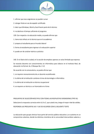 1. afirmar que esas asignaturas se pueden cursar

2. otorgar título en vez de expedir certificado

3. decir que Windows, Word y Excel hacen parte de lo técnico

4. no destinar el tiempo suficiente al programa

139. Con respecto a la educación media, se puede afirmar que

1. tiene más énfasis en lo técnico que en lo académico

2. prepara al estudiante para el mundo laboral

3. forma al estudiante para ingresar a la educación superior

4. puede ser de carácter teórico o práctico



140. En el diario de la ciudad, en la sección de empleos aparece un aviso limitado que expresa:

Se necesita docente con conocimientos en informática para laborar en el Instituto Real, de
educación no formal. Av. El Bosque No. 2-12

De acuerdo con la convocatoria, se puede afirmar que

1. se requiere necesariamente de un docente escalafonado

2. la oferta de la institución contiene el área de tecnología e informática

3. la oferta de la institución es técnico ocupacional

4. se requiere un técnico o un licenciado en el área




PREGUNTAS DE SELECCIÓN MÚLTIPLE CON TODAS LAS RESPUESTAS VERDADERAS (TIPO IX):

Seleccione la respuesta correcta entre A, B o C, que usted crea, tenga el mayor nivel de validez.

RESPONDA LAS PREGUNTAS 141 Y 142 DE ACUERDO CON EL SIGUIENTE TEXTO



La educación para grupos étnicos hace parte del servicio público educativo y se sustenta en un
compromiso colectivo, donde los distintos miembros de la comunidad intercambian saberes y
 