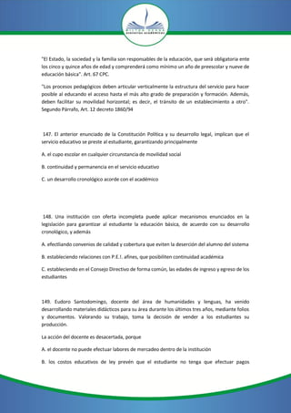 "El Estado, la sociedad y la familia son responsables de la educación, que será obligatoria ente
los cinco y quince años de edad y comprenderá como mínimo un año de preescolar y nueve de
educación básica". Art. 67 CPC.

"Los procesos pedagógicos deben articular verticalmente la estructura del servicio para hacer
posible al educando el acceso hasta el más alto grado de preparación y formación. Además,
deben facilitar su movilidad horizontal; es decir, el tránsito de un establecimiento a otro".
Segundo Párrafo, Art. 12 decreto 1860/94



 147. El anterior enunciado de la Constitución Política y su desarrollo legal, implican que el
servicio educativo se preste al estudiante, garantizando principalmente

A. el cupo escolar en cualquier circunstancia de movilidad social

B. continuidad y permanencia en el servicio educativo

C. un desarrollo cronológico acorde con el académico




 148. Una institución con oferta incompleta puede aplicar mecanismos enunciados en la
legislación para garantizar al estudiante la educación básica, de acuerdo con su desarrollo
cronológico, y además

A. efectliando convenios de calidad y cobertura que eviten la deserción del alumno del sistema

B. estableciendo relaciones con P.E.!. afines, que posibiliten continuidad académica

C. estableciendo en el Consejo Directivo de forma común, las edades de ingreso y egreso de los
estudiantes



149. Eudoro Santodomingo, docente del área de humanidades y lenguas, ha venido
desarrollando materiales didácticos para su área durante los últimos tres años, mediante folios
y documentos. Valorando su trabajo, toma la decisión de vender a los estudiantes su
producción.

La acción del docente es desacertada, porque

A. el docente no puede efectuar labores de mercadeo dentro de la institución

B. los costos educativos de ley prevén que el estudiante no tenga que efectuar pagos
 