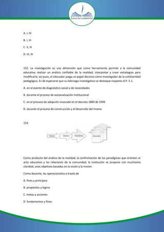 A. I, IV

B. I, III

C. II, III

D. III, IV



152. La investigación es una dimensión que como herramienta permite a la comunidad
educativa realizar un análisis confiable de la realidad, interpretar y crear estrategias para
modificarla; así pues, el educador juega un papel decisivo como investigador de la cotidianidad
pedagógica. Es de esperarse que su Iiderazgo investigativo se destaque respecto el P. E.1.

A. en el evento de diagnóstico social y de necesidades

B. durante el proceso de autoevaluación institucional

C. en el proceso de adopción invocado en el decreto 1860 de 1994

D. durante el proceso de construcción y el desarrollo del mismo



153.




Como producto del análisis de la realidad, la confrontación de los paradigmas que orientan el
acto educativo y las relaciones de la comunidad, la institución se propone con muchísima
claridad, unos objetivos basados en la visión y la misión.

Como docente, las operacionaliza a través de

A. fines y principios

B. propósitos y logros

C. metas y acciones

D. fundamentos y fines
 