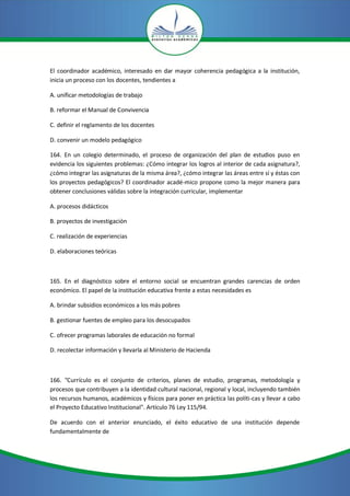 El coordinador académico, interesado en dar mayor coherencia pedagógica a la institución,
inicia un proceso con los docentes, tendientes a

A. unificar metodologías de trabajo

B. reformar el Manual de Convivencia

C. definir el reglamento de los docentes

D. convenir un modelo pedagógico

164. En un colegio determinado, el proceso de organización del plan de estudios puso en
evidencia los siguientes problemas: ¿Cómo integrar los logros al interior de cada asignatura?,
¿cómo integrar las asignaturas de la misma área?, ¿cómo integrar las áreas entre sí y éstas con
los proyectos pedagógicos? El coordinador acadé-mico propone como la mejor manera para
obtener conclusiones válidas sobre la integración curricular, implementar

A. procesos didácticos

B. proyectos de investigación

C. realización de experiencias

D. elaboraciones teóricas



165. En el diagnóstico sobre el entorno social se encuentran grandes carencias de orden
económico. El papel de la institución educativa frente a estas necesidades es

A. brindar subsidios económicos a los más pobres

B. gestionar fuentes de empleo para los desocupados

C. ofrecer programas laborales de educación no formal

D. recolectar información y lIevarla al Ministerio de Hacienda



166. "Currículo es el conjunto de criterios, planes de estudio, programas, metodología y
procesos que contribuyen a la identidad cultural nacional, regional y local, incluyendo también
los recursos humanos, académicos y físicos para poner en práctica las políti-cas y llevar a cabo
el Proyecto Educativo Institucional". Artículo 76 Ley 115/94.

De acuerdo con el anterior enunciado, el éxito educativo de una institución depende
fundamentalmente de
 