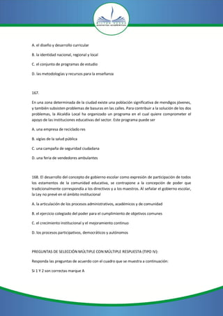 A. el diseño y desarrollo curricular

B. la identidad nacional, regional y local

C. el conjunto de programas de estudio

D. las metodologías y recursos para la enseñanza



167.

En una zona determinada de la ciudad existe una población significativa de mendigos jóvenes,
y también subsisten problemas de basuras en las calles. Para contribuir a la solución de los dos
problemas, la Alcaldía Local ha organizado un programa en el cual quiere comprometer el
apoyo de las instituciones educativas del sector. Este programa puede ser

A. una empresa de reciclado res

B. vigías de la salud pública

C. una campaña de seguridad ciudadana

D. una feria de vendedores ambulantes



168. El desarrollo del concepto de gobierno escolar como expresión de participación de todos
los estamentos de la comunidad educativa, se contrapone a la concepción de poder que
tradicionalmente correspondía a los directivos y a los maestros. Al señalar el gobierno escolar,
la Ley no prevé en el ámbito institucional

A. la articulación de los procesos administrativos, académicos y de comunidad

B. el ejercicio colegiado del poder para el cumplimiento de objetivos comunes

C. el crecimiento institucional y el mejoramiento continuo

D. los procesos participativos, democráticos y autónomos



PREGUNTAS DE SELECCIÓN MÚLTIPLE CON MÚLTIPLE RESPUESTA (TIPO IV):

Responda las preguntas de acuerdo con el cuadro que se muestra a continuación:

Si 1 Y 2 son correctas marque A
 