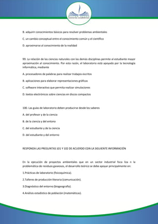 B. adquirir conocimientos básicos para resolver problemas ambientales
C. un cambio conceptual entre el conocimiento común y el científico
D. aproximarse al conocimiento de la realidad
99. La relación de las ciencias naturales con las demás disciplinas permite al estudiante mayor
aproximación al conocimiento. Por esta razón, el laboratorio está apoyado por la tecnología
informática, mediante
A. procesadores de palabras para realizar trabajos escritos
B. aplicaciones para elaborar representaciones gráficas
C. software interactivo que permita realizar simulaciones
D. textos electrónicos sobre ciencias en discos compactos
100. Las guías de laboratorio deben producirse desde los saberes
A. del profesor y de la ciencia
B. de la ciencia y del entono
C. del estudiante y de la ciencia
D. del estudiante y del entorno
RESPONDA LAS PREGUNTAS 101 Y 102 DE ACUERDO CON LA SIGUIENTE INFORMACIÓN
En la ejecución de proyectos ambientales que en un sector industrial foca liza n la
problemática de residuos gaseosos, el desarrollo teórico se debe apoyar principalmente en:
1.Prácticas de laboratorio (fisicoquímica).
2.Talleres de producción literaria (comunicación).
3.Diagnóstico del entorno (biogeografía).
4.Análisis estadístico de población (matemáticas).
 