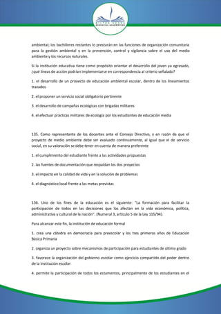 ambiental; los bachilleres restantes lo prestarán en las funciones de organización comunitaria
para la gestión ambiental y en la prevención, control y vigilancia sobre el uso del medio
ambiente y los recursos naturales.
Si la institución educativa tiene como propósito orientar el desarrollo del joven ya egresado,
¿qué líneas de acción podrían implementarse en correspondencia al criterio señalado?
1. el desarrollo de un proyecto de educación ambiental escolar, dentro de los lineamientos
trazados
2. el proponer un servicio social obligatorio pertinente
3. el desarrollo de campañas ecológicas con brigadas militares
4. el efectuar prácticas militares de ecología por los estudiantes de educación media
135. Como representante de los docentes ante el Consejo Directivo, y en razón de que el
proyecto de medio ambiente debe ser evaluado continuamente, al igual que el de servicio
social, en su valoración se debe tener en cuenta de manera preferente
1. el cumplimiento del estudiante frente a las actividades propuestas
2. las fuentes de documentación que respaldan los dos proyectos
3. el impacto en la calidad de vida y en la solución de problemas
4. el diagnóstico local frente a las metas previstas
136. Uno de los fines de la educación es el siguiente: "La formación para facilitar la
participación de todos en las decisiones que los afectan en la vida económica, política,
administrativa y cultural de la nación". (Numeral 3, artículo 5 de la Ley 115/94).
Para alcanzar este fin, la institución de educación formal
1. crea una cátedra en democracia para preescolar y los tres primeros años de Educación
Básica Primaria
2. organiza un proyecto sobre mecanismos de participación para estudiantes de último grado
3. favorece la organización del gobierno escolar como ejercicio compartido del poder dentro
de la institución escolar
4. permite la participación de todos los estamentos, principalmente de los estudiantes en el
 